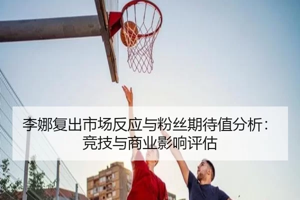 李娜复出市场反应与粉丝期待值分析：竞技与商业影响评估