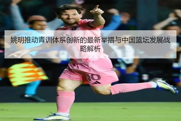 姚明推动青训体系创新的最新举措与中国篮坛发展战略解析